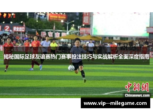 揭秘国际足球友谊赛热门赛事投注技巧与实战解析全面深度指南